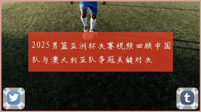 2025男篮亚洲杯决赛视频回顾中国队与澳大利亚队争冠关键对决