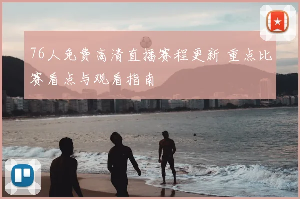 76人免费高清直播赛程更新 重点比赛看点与观看指南