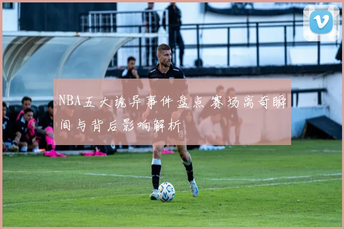 NBA五大诡异事件盘点 赛场离奇瞬间与背后影响解析