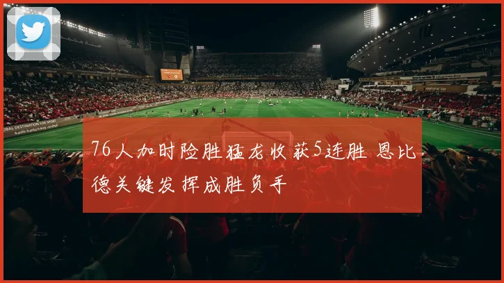 76人加时险胜猛龙收获5连胜 恩比德关键发挥成胜负手