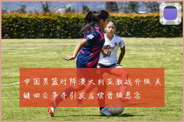 中国男篮对阵澳大利亚激战升级 关键回合争夺引发后续晋级悬念