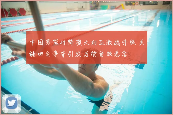 中国男篮对阵澳大利亚激战升级 关键回合争夺引发后续晋级悬念