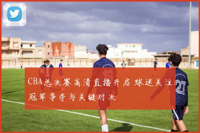 CBA总决赛高清直播开启 球迷关注冠军争夺与关键对决