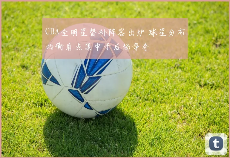 CBA全明星替补阵容出炉 球星分布均衡看点集中于后场争夺