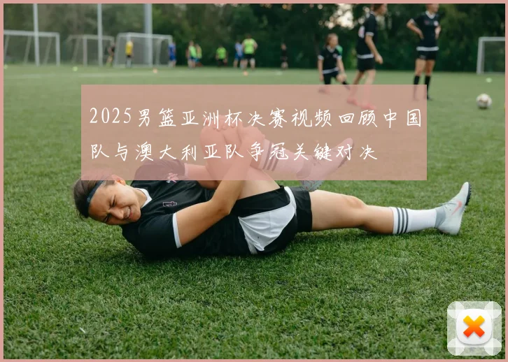 2025男篮亚洲杯决赛视频回顾中国队与澳大利亚队争冠关键对决