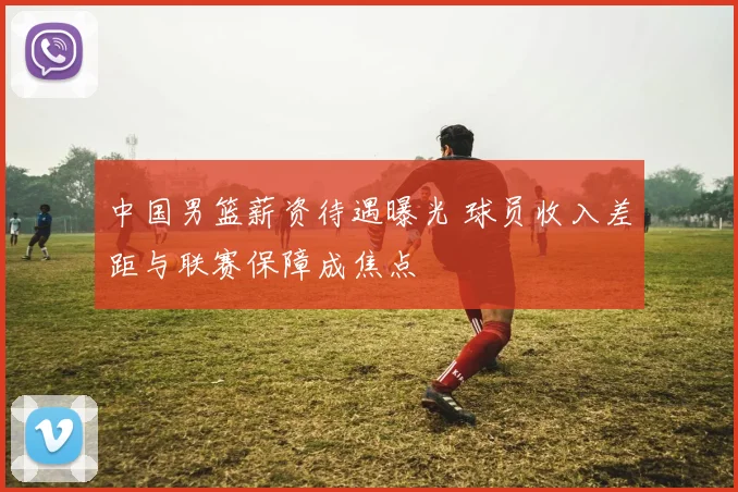 中国男篮薪资待遇曝光 球员收入差距与联赛保障成焦点