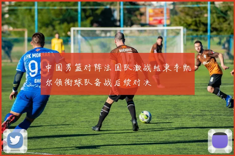 中国男篮对阵法国队激战结束李凯尔领衔球队备战后续对决