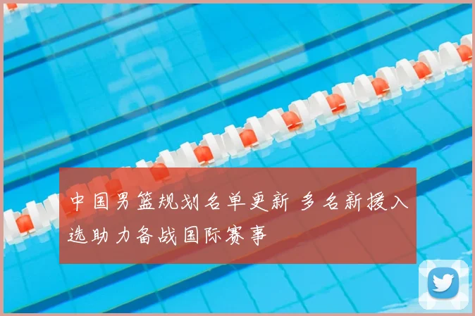 中国男篮规划名单更新 多名新援入选助力备战国际赛事