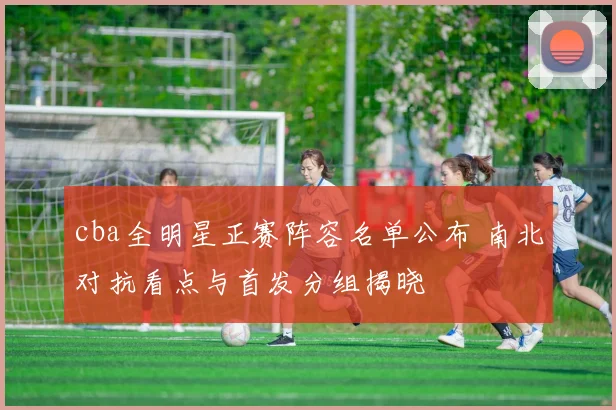 cba全明星正赛阵容名单公布 南北对抗看点与首发分组揭晓