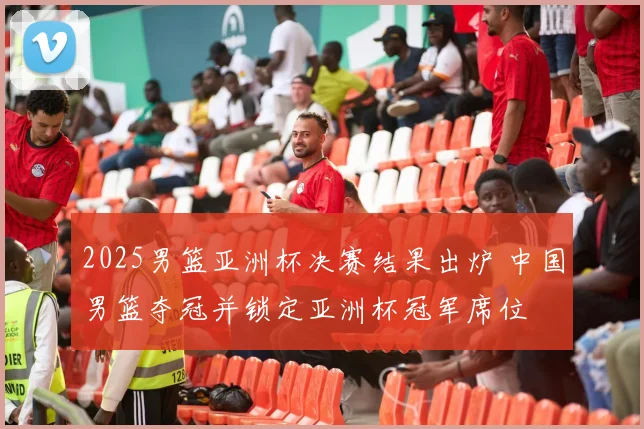 2025男篮亚洲杯决赛结果出炉 中国男篮夺冠并锁定亚洲杯冠军席位