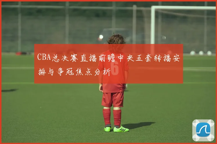 CBA总决赛直播前瞻中央五套转播安排与争冠焦点分析