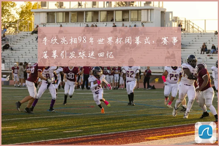 李欣亮相98年世界杯闭幕式,赛事落幕引发球迷回忆
